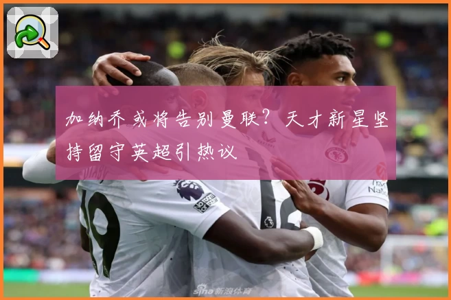 加纳乔或将告别曼联？天才新星坚持留守英超引热议