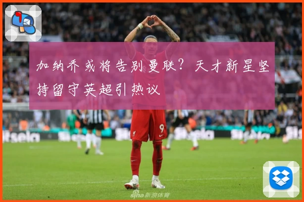 加纳乔或将告别曼联？天才新星坚持留守英超引热议