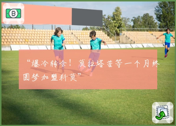 “爆冷转会!莫拉塔苦等一个月终圆梦加盟科莫”