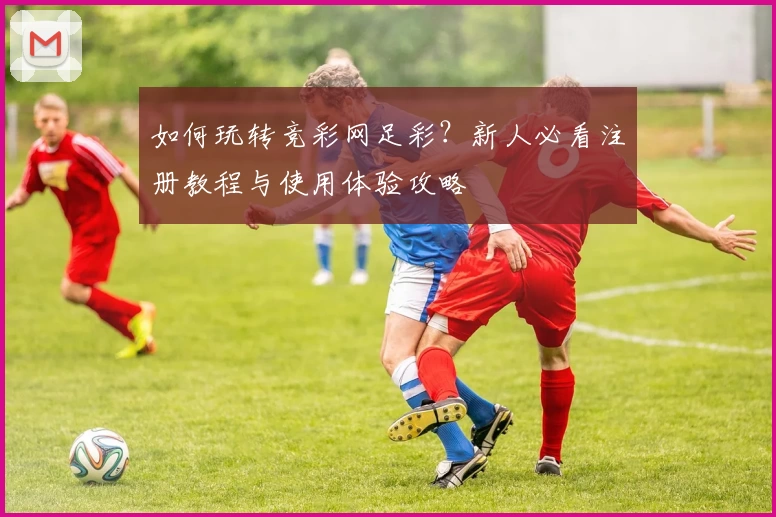 如何玩转竞彩网足彩?新人必看注册教程与使用体验攻略