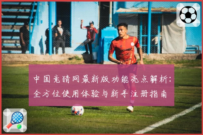 中国竞猜网最新版功能亮点解析:全方位使用体验与新手注册指南