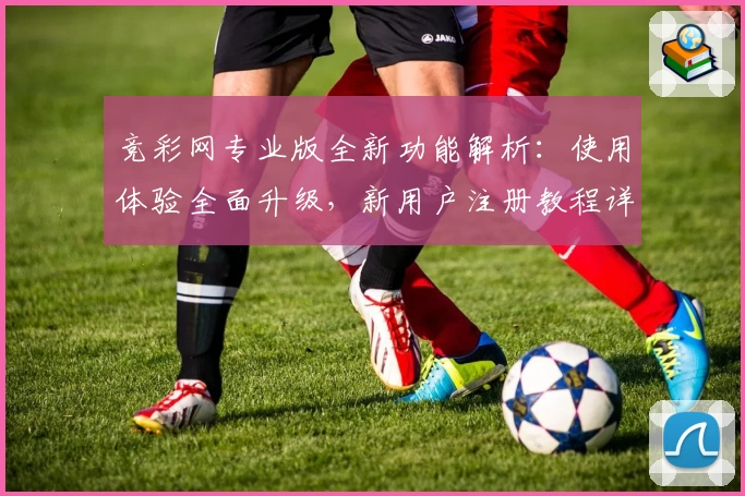 竞彩网专业版全新功能解析：使用体验全面升级，新用户注册教程详解