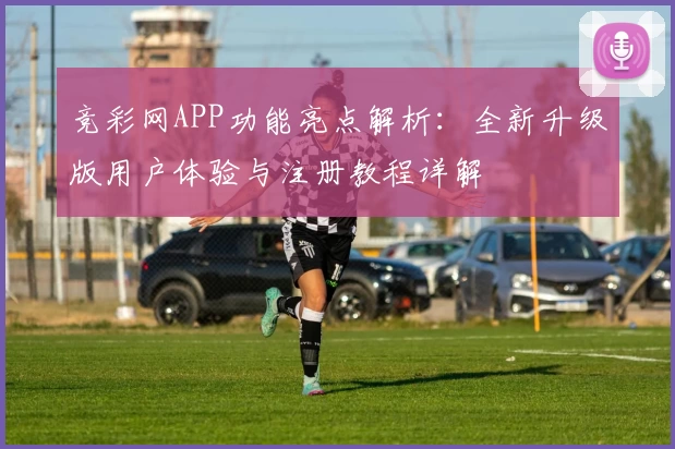 竞彩网APP功能亮点解析：全新升级版用户体验与注册教程详解