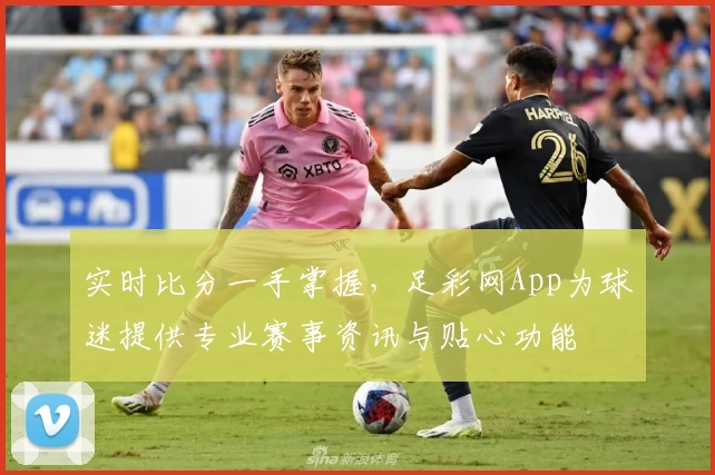 实时比分一手掌握，足彩网App为球迷提供专业赛事资讯与贴心功能
