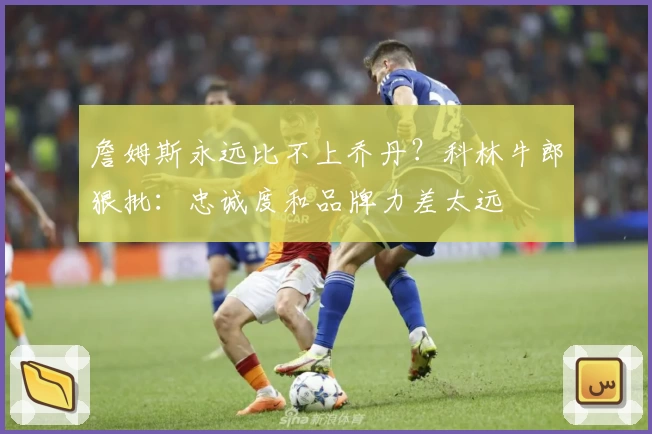 詹姆斯永远比不上乔丹？科林牛郎狠批：忠诚度和品牌力差太远