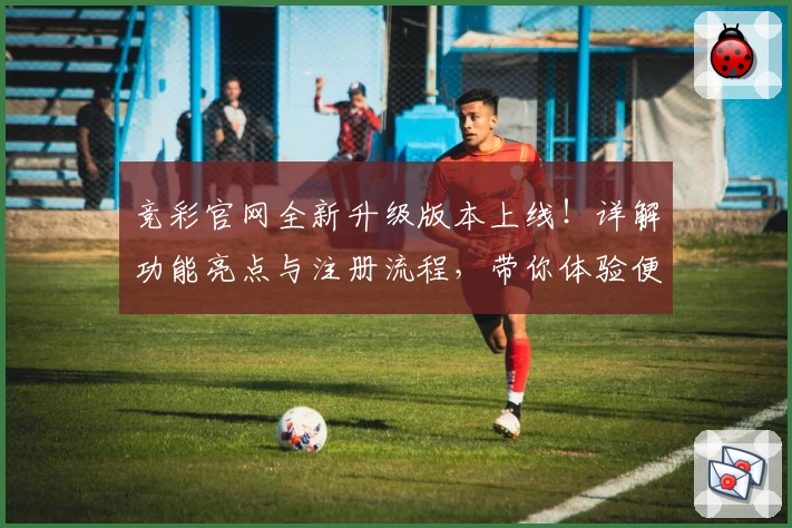 竞彩官网全新升级版本上线！详解功能亮点与注册流程，带你体验便捷操作与丰富服务