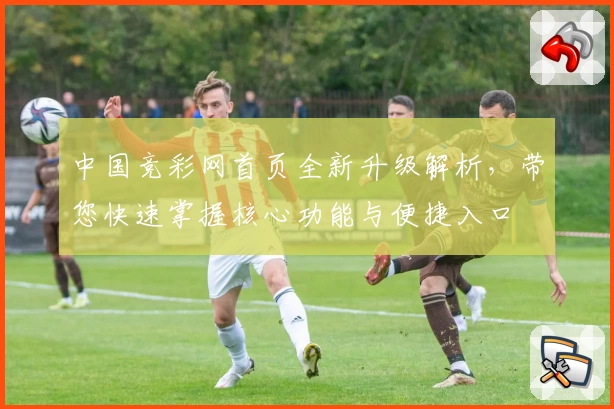 中国竞彩网首页全新升级解析，带您快速掌握核心功能与便捷入口