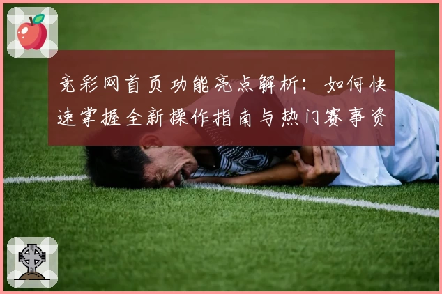 竞彩网首页功能亮点解析：如何快速掌握全新操作指南与热门赛事资讯