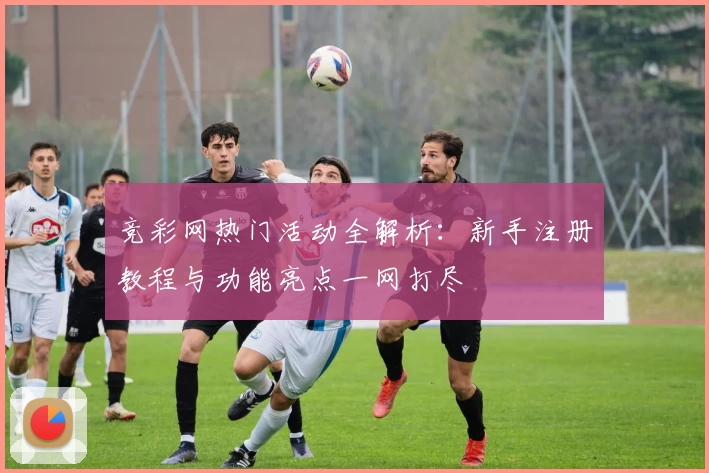 竞彩网热门活动全解析:新手注册教程与功能亮点一网打尽