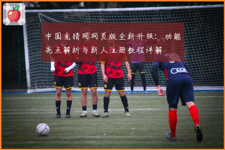 中国竞猜网网页版全新升级:功能亮点解析与新人注册教程详解
