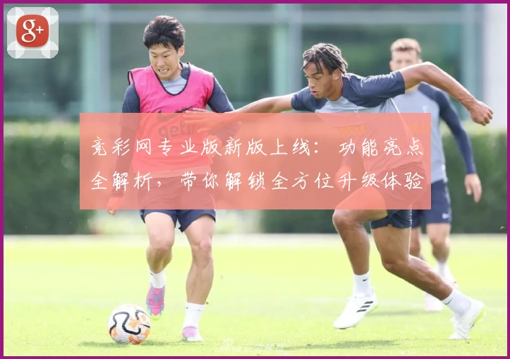 竞彩网专业版新版上线:功能亮点全解析,带你解锁全方位升级体验