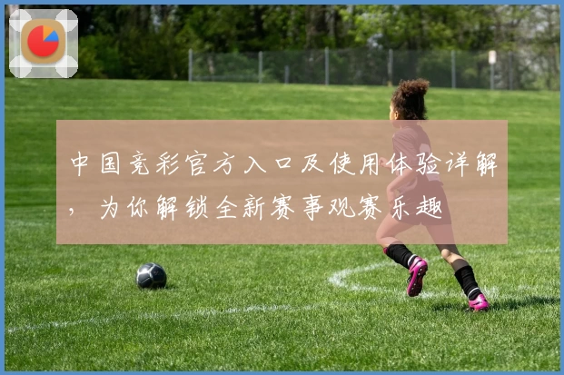 中国竞彩官方入口及使用体验详解，为你解锁全新赛事观赛乐趣